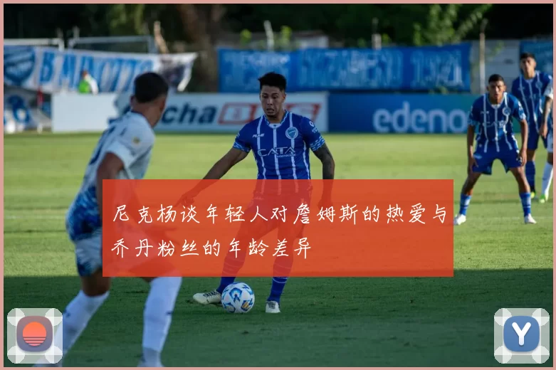 尼克杨谈年轻人对詹姆斯的热爱与乔丹粉丝的年龄差异