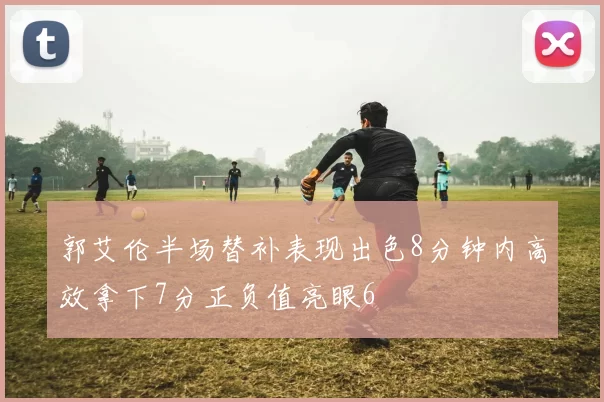 郭艾伦半场替补表现出色8分钟内高效拿下7分正负值亮眼6