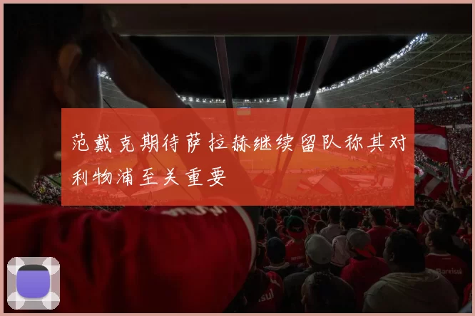 范戴克期待萨拉赫继续留队称其对利物浦至关重要