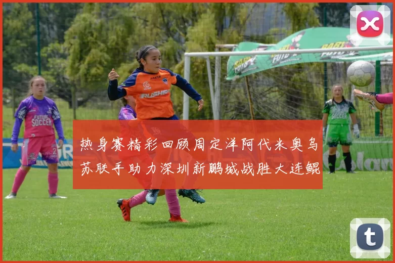 热身赛精彩回顾周定洋阿代米奥乌苏联手助力深圳新鹏城战胜大连鲲城