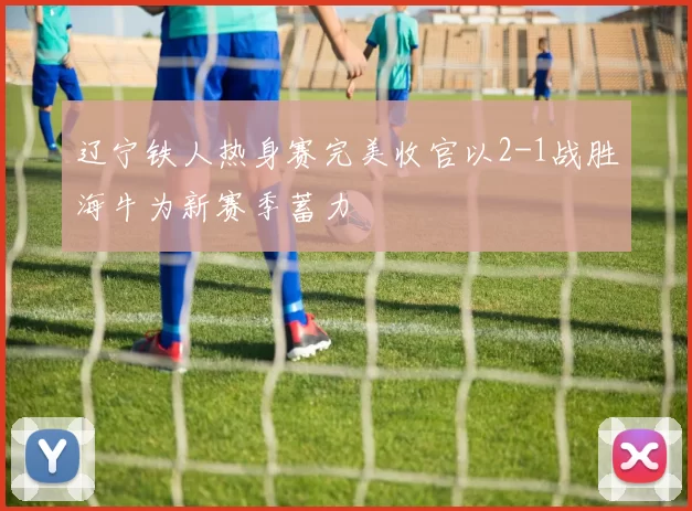 辽宁铁人热身赛完美收官以2-1战胜海牛为新赛季蓄力